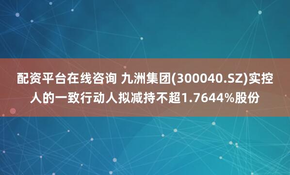 配资平台在线咨询 九洲集团(300040.SZ)实控人的一致行动人拟减持不超1.7644%股份