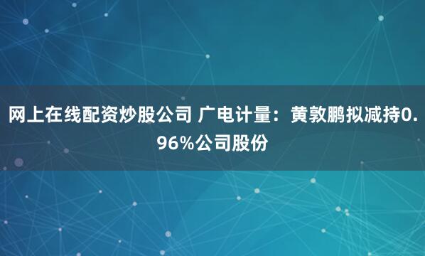 网上在线配资炒股公司 广电计量：黄敦鹏拟减持0.96%公司股份