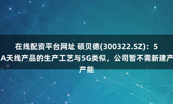 在线配资平台网址 硕贝德(300322.SZ)：5G-A天线产品的生产工艺与5G类似，公司暂不需新建产能