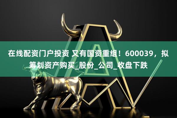 在线配资门户投资 又有国资重组！600039，拟筹划资产购买_股份_公司_收盘下跌
