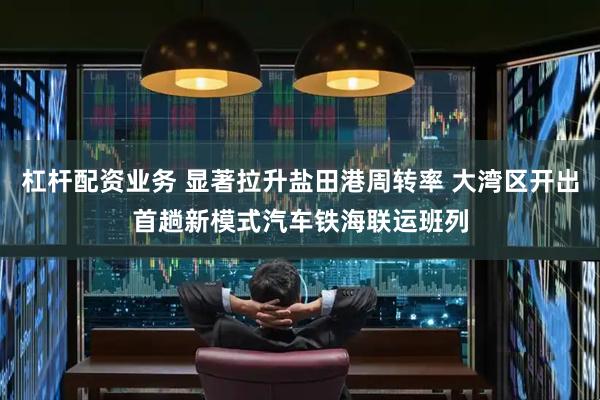 杠杆配资业务 显著拉升盐田港周转率 大湾区开出首趟新模式汽车铁海联运班列