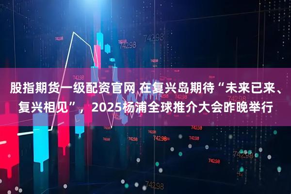 股指期货一级配资官网 在复兴岛期待“未来已来、复兴相见”，2025杨浦全球推介大会昨晚举行