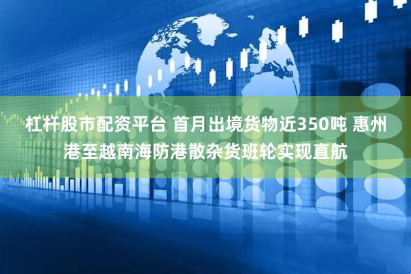 杠杆股市配资平台 首月出境货物近350吨 惠州港至越南海防港散杂货班轮实现直航