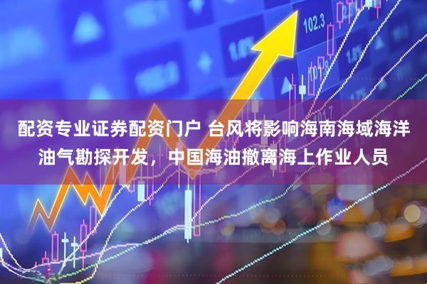 配资专业证券配资门户 台风将影响海南海域海洋油气勘探开发，中国海油撤离海上作业人员