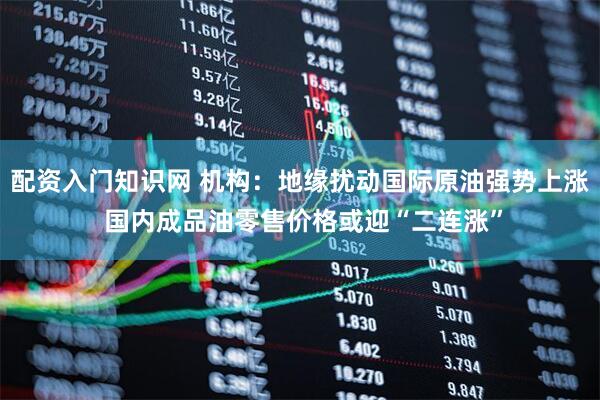 配资入门知识网 机构：地缘扰动国际原油强势上涨 国内成品油零售价格或迎“二连涨”