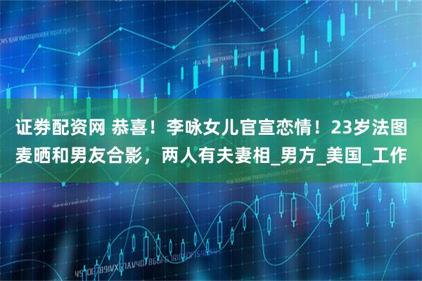 证劵配资网 恭喜！李咏女儿官宣恋情！23岁法图麦晒和男友合影，两人有夫妻相_男方_美国_工作