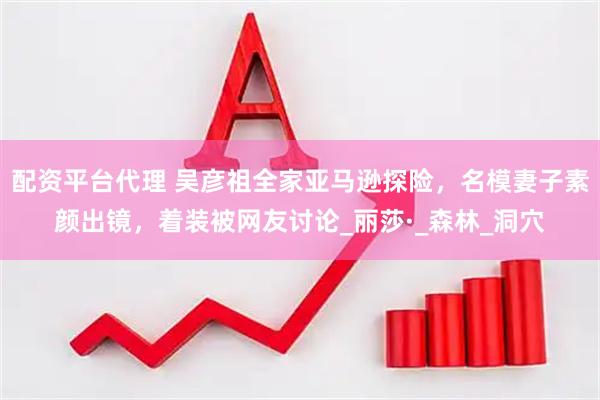配资平台代理 吴彦祖全家亚马逊探险，名模妻子素颜出镜，着装被网友讨论_丽莎·_森林_洞穴