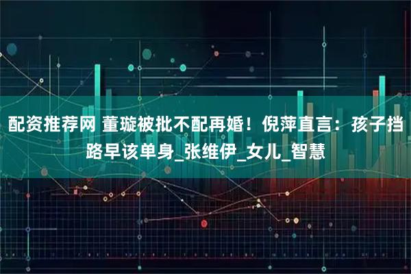 配资推荐网 董璇被批不配再婚！倪萍直言：孩子挡路早该单身_张维伊_女儿_智慧