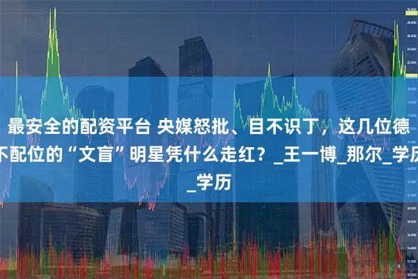 最安全的配资平台 央媒怒批、目不识丁，这几位德不配位的“文盲”明星凭什么走红？_王一博_那尔_学历