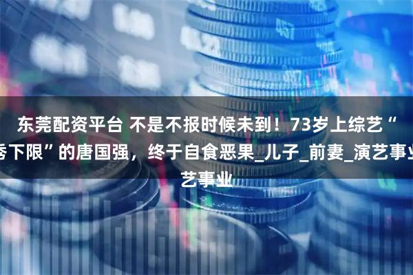 东莞配资平台 不是不报时候未到！73岁上综艺“秀下限”的唐国强，终于自食恶果_儿子_前妻_演艺事业