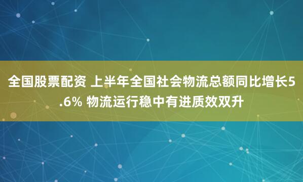 全国股票配资 上半年全国社会物流总额同比增长5.6% 物流运行稳中有进质效双升