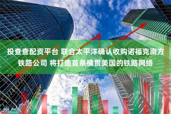 投查查配资平台 联合太平洋确认收购诺福克南方铁路公司 将打造首条横贯美国的铁路网络