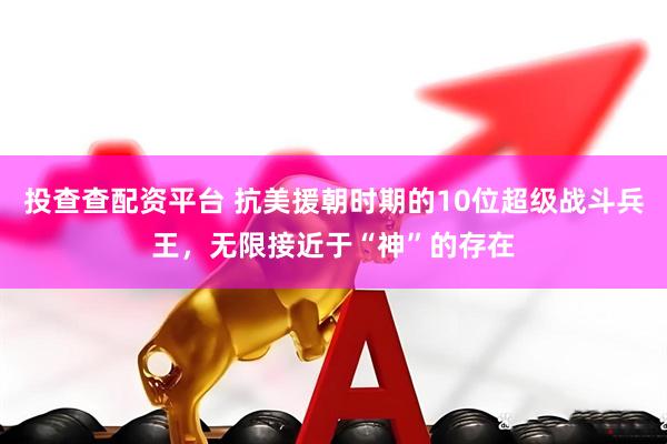 投查查配资平台 抗美援朝时期的10位超级战斗兵王，无限接近于“神”的存在