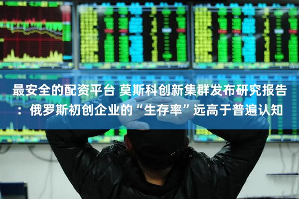 最安全的配资平台 莫斯科创新集群发布研究报告：俄罗斯初创企业的“生存率”远高于普遍认知