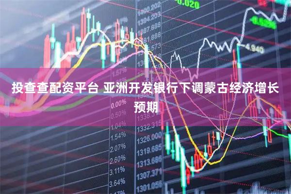 投查查配资平台 亚洲开发银行下调蒙古经济增长预期