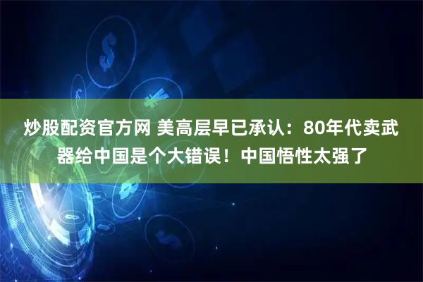 炒股配资官方网 美高层早已承认：80年代卖武器给中国是个大错误！中国悟性太强了