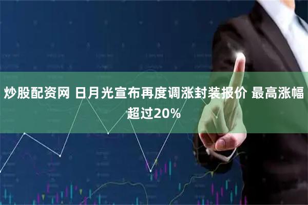 炒股配资网 日月光宣布再度调涨封装报价 最高涨幅超过20%