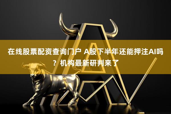 在线股票配资查询门户 A股下半年还能押注AI吗？机构最新研判来了