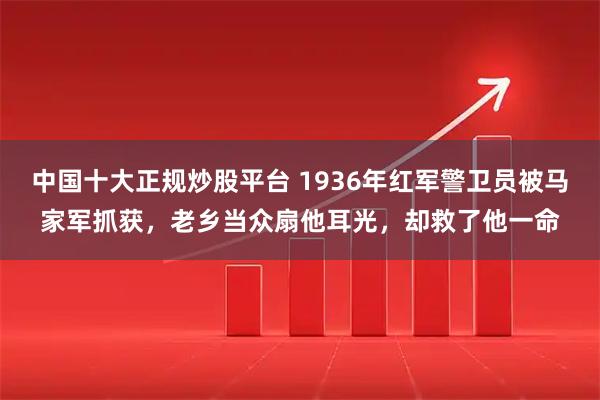 中国十大正规炒股平台 1936年红军警卫员被马家军抓获，老乡当众扇他耳光，却救了他一命