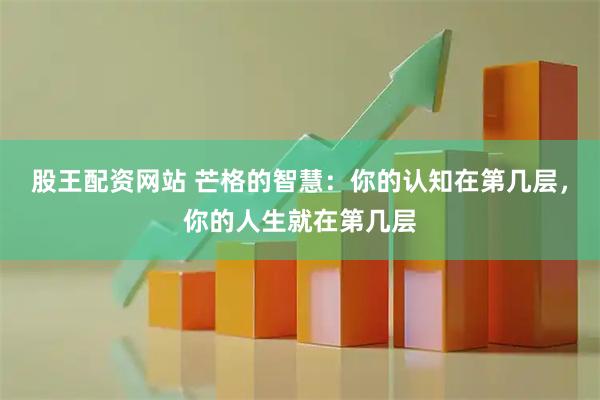 股王配资网站 芒格的智慧：你的认知在第几层，你的人生就在第几层